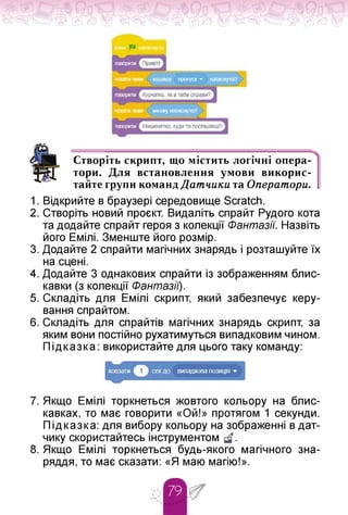 говориш
чекати поки клавішу пропуск» натиснуто?
чекати поки мийку натиснуто?
говорити
говорити
Створіть скрипт, що містить логічні опера­
тори. Для встановлення умови викорис­
тайте групи команд Датчики та Оїератори.
1. Відкрийте в браузері середовище Scratch.
2. Створіть новий проєкт. Видаліть спрайт Рудого кота
та додайте спрайт героя з колекції Фантазії. Назвіть
його Емілі. Зменште його розмір.
3. Додайте 2 спрайти магічних знарядь і розташуйте їх
на сцені.
4. Додайте 3 однакових спрайти із зображенням блис­
кавки (з колекції Фантазії).
5. Складіть для Емілі скрипт, який забезпечує керу­
вання спрайтом.
6. Складіть для спрайтів магічних знарядь скрипт, за
яким вони постійно рухатимуться випадковим чином.
Підказка: використайте для цього таку команду:
7. Якщо Емілі торкнеться жовтого кольору на блис­
кавках, то має говорити «Ой!» протягом 1 секунди.
Підказка: для вибору кольору на зображенні в дат­
чику скористайтесь інструментом
8. Якщо Емілі торкнеться будь-якого магічного зна­
ряддя, то має сказати: «Я маю магію!».
 