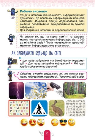 Робимо висновок
Усі дії з інформацією називають інформаційними
процесами. До основних інформаційних процесів
належать: збирання, пошук, опрацювання, збе­
рігання, передавання, використання та захист
інформації.
Для зберігання інформація переноситься на носій.
Чи знаєте ви, що на карти пам'яті та флешки
можна повторно записувати інформацію від 10 000
до мільйона разів? Після перевищення цього об­
меження інформація може втрачатися. /
ь — — — — — — — — — — — — — — — — — — — — — — — — — — — — — — — —
ЯК ЗАКОДУВАТИ БУДЬ-ЩО НА СВІТІ
•----------------------------------------------------------------------------------------------------------------------------------------------------------------------------------------------------------------------------------------------
• Що таке кодування та декодування інформа­
ції? • Для чого потрібне кодування? • Які при­
клади кодування ви знаєте?
*
Оберіть з-поміж зображень ті, які можна вва­
жати кодуванням інформації. Поясніть свій вибір.
_________________ ____________________ /
•ті^ Ж.1®,
 