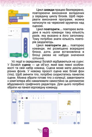Цикл завжди працює безперервно,
повторюючи виконання вкладених
у середину циклу блоків. Щоб пере­
рвати виконання програми, можна
натиснути на червоний кружечок над
сценою.
Цикл повторити... повторює вкла­
дені в нього команди таку кількість
разів, яку вказано в його заголовку.
Тому потрібно знати кількість повто­
рів заздалегідь.
Цикл повторити до. повторює
команди, які розміщено всередині
блока, доти, доки встановлена в
блоці умова не набуде значення
істинне.
Усі події в середовищі Scratch відбуваються на сцені.
У Scratch сцена — це об'єкт, який має певні особли­
вості та свій набір команд. Сцена може мати декілька
різних фонів. У новому проєкті сцена має білий фон
(тло). Щоб змінити тло, потрібно скористатись панеллю
сцени. Можна обрати готове тло з колекції, завантажити
з комп'ютера або намалювати самостійно за допомогою
вбудованого графічного редактора. Для цього потрібно
обрати на панелі відповідну команду.
 