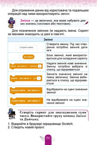 Для отримання даних від користувача та подальших
операцій над ними використовують змінні.
Змінна — це величина, яка може набувати
ких значень (числових або текстових).
дея-
Для позначення змінних їм надають імена. Скрипт
за іменами знаходить ці дані в пам'яті.
Створіть скрипт для знаходження суми
чисел. Використайте групу команд Змінні
та Датчики.
1. Відкрийте в браузері середовище Scratch.
2. Створіть новий проєкт.
 