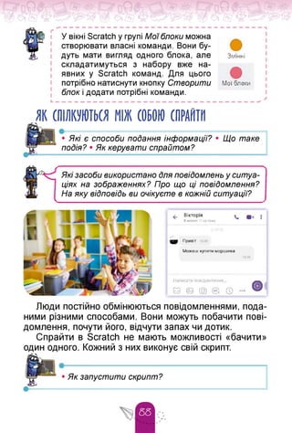 ґ
У вікні Scratch у групі Мої блоки можна
створювати власні команди. Вони бу­
дуть мати вигляд одного блока, але
складатимуться з набору вже на­
явних у Scratch команд. Для цього
потрібно натиснути кнопку Створити
блок і додати потрібні команди.
L — — — — — — — — — — — — — — — — — — — — — — — — —
Змінні
Мої блоки
І
ЯК СПІЛКУЮТЬСЯ МІЖ СОБОЮ СПРАЙТИ
• Які є способи подання інформації?
подія? • Як керувати спрайтом?
Що таке
Які засоби використано Для повідомлень у ситуа­
ціях на зображеннях? Про що ці повідомлення?
На яку віДповіДь ви очікуєте в кожній ситуації?
<- Вікторія
В мережі 11 хв тому
•< :
• Привіт
Можеш купити морозива
15:39
Написати повідомлення
© © О ® © ... ©<
Люди постійно обмінюються повідомленнями, пода­
ними різними способами. Вони можуть побачити пові­
домлення, почути його, відчути запах чи дотик.
Спрайти в Scratch не мають можливості «бачити»
один одного. Кожний з них виконує свій скрипт.
•----------------------------------------------------------------1
• Як запустити скрипт?
 