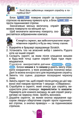 •------------------------------------------------------
• Який блок забезпечує поворот спрайту в по­
трібний бік?
•---------
Блок
стрілкою на величину прямого кута, а блок
проти годинникової стрілки.
поверне спрайт за годинниковою
Зазначивши меншу величину, спрайт
можна повернути на менший кут.
Щоб визначити величину повороту, ско­
ристайтеся зображенням компаса.
Створіть скрипт, що забезпечуватимепере­
міщення спрайту в будь-яку точку сцени.
1. Відкрийте в браузері середовище Scratch.
2. Установіть тло на власний вибір і замініть Рудого
кота на інший спрайт.
3. Складіть скрипт, за яким після клацання мишею
в будь-якій точці сцени спрайт буде туди пере­
міщуватися.
Підказка: використайте датчики
. Блоки мишка x та мишка у дають змогу отри­
мати координати, у яких розміщена позначка миші.
Далі їх можна використати для переміщення спрайту.
4. Змініть тло сцени, додавши посередині червону
лінію.
мишку натмснуто?
мишка у
5. Змініть скрипт так, щоб спрайт після дотику до цієї чер­
воної лінії говорив протягом 1 секунди: «Обережно».
6. Спробуйте в скрипті, який описує рух спрайту, ви­
користати різні команди: перемістити та ковзати.
Перевірте для кожного випадку, як цей спрайт реагу­
ватиме на червону лінію. Зробіть висновок.
7. Додайте скрипти, за якими кнопка керування кур­
сором ліворуч обертатиме спрайт проти годиннико­
вої стрілки, а кнопка праворуч — за годинниковою
стрілкою.
 