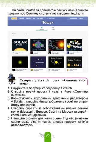 На сайті Scratch за допомогою пошуку можна знайти
проєкти про Сонячну систему, які створили інші діти.
SOLAR
SYSTEM •
Version1 10
А»
Solar System
Solar System
ІJ,
I
Я
Solar System Builder...
•creKMcopeu
Thо Solar System
-PiielSheep-
’JJ" Soler System 4
и- SofoernertSS К
Solar System
КгурЗі
R
Проегтм Студії
B<jor*
Я
3D Solar System *1.6.1
scrjtchscopell
Solar System Business
Firwùba
w Solar System
’ Vmtrt
Solar System
L-Rigndy
Q solar system
Пошук
• * .
The »otar system
. «
Solar System
• •
Створіть у Scratch проєкт «Сонячна сис
тема».
1. Відкрийте в браузері середовище Scratch.
2. Створіть новий проєкт і назвіть його «Сонячна
система».
3. Користуючись вбудованим графічним редактором
у Scratch, створіть кілька зображень космічного про­
стору для сцени.
4. Створіть спрайти із зображеннями планет земної
групи (Меркурія, Венери, Землі та Марса) та спрайт
космічного мандрівника.
5. Напишіть скрипти для зміни сцени. Під час змінення
сцени може з'являтися заголовок проєкту та ім'я
автора/авторки.
 