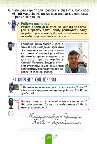6. Напишіть скрипт для кожного зі спрайтів. Коли кос­
мічний мандрівник торкається планети, з'являється
інформація про неї.
Робимо висновок
Робота в команді та втілення ідей під час ство­
рення проєкту дають змогу реалізувати вашу
творчість, розвивати здібності, навчатись нового
та зробити цікавим засвоєння знань.
Компанія Ілона Маска Space X
займається складним проєктом
зі створення та запуску косміч­
них ракет. У команді розробни­
ків комп'ютерних програм для
цих ракет працює українець
Олексій Пахунов. Завдяки спіль­
ним зусиллям компанії вдалося
наблизити мрію людства про за­
селення Місяця і Марсу.
L — — — — — — — — — — — — — — — — — — — — — — — — — — — — — — — —
ЯК ВИПРАВИТИ СВОЇ ПОМИЛКИ
•------------------------------------------------------
Я • Як створити та використати змінні в Scratch?
• Чи можна виправити скрипт у Scratch? • Як це
зробити?
Чи всі помилки в житті можна виправити?
Які помилки ти бачиш на зображеннях? Як їх
можна виправити?
icbUy^n^DuJb0ay ¡¡уё(Ъ0&
if /„Р СИ і
—oa — 0^p0fa00b.
 