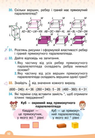 10
30.
	
Скільки вершин, ребер і граней має прямокутний
паралелепіпед?
31.
	
Розглянь рисунки і сформулюй властивості ребер
і граней прямокутного паралелепіпеда.
32.
	
Дайте відповідь на запитання.
1.	Яку частину від усіх ребер прямокутного
паралелепіпеда складають ребра нижньої
основи?
2.	Яку частину від усіх вершин прямокутного
паралелепіпеда складають вершини однієї грані?
33.
	
Знайдіть 1
3
від значення кожного виразу.
(600
 
–
 
240)
 
:
 
4
 
+
 
36
  
(260
 
+
 
240)
 
:
 
5
 
–
 
28
  
(480
 
–
 
360)
 
:
 
6
 
+
 
31
34.
	
Які терміни слід вставити замість *, щоб отримати
істинні твердження?
Куб
 
— окремий вид прямокутного
паралелепіпеда
Куб
 
— це прямокут-	
ний паралелепіпед, 	
у якого всі * рівні
Квадрат
 
— 	
це прямокутник, 	
у якого всі * рівні
L M
C
D
N
B
K
A
L M
C
D
N
K
A
B
L M
C
D
N
B
K
A
AD=BC=LM=KN AB=DC=NM=KL AK=BL=CM=DN
L M
C
D
N
B
K
A
L M
C
D
N
K
A
B
L M
C
D
N
B
K
A
L
M
C
D
N
B
K A
 