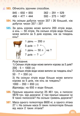 101
583.
	
Обчисліть зручним способом.
	 845 – 650 + 855	 	 362 – 291 + 529
	 456 + 477 + 444	 	 593 – 275 + 1407
584.
	
На
 
скільки добуток чисел 357 і 26 більший, ніж
добуток чисел 357 і 25?
585.
	
За день корова може випити 200 літрів води,	
а кінь
 
— 50 літрів. На
 
скільки літрів води більше
може випити за 5 днів корова, ніж за тиждень
кінь?
	 		 	 1 день
 
— 200 л
	 		 	 5 днів
 
— ?
	 		 	 1 день
 
— 50 л
   
на ?
	 		 	 7 днів
 
— ?
	
Розв’язання.
	 1) Скільки літрів води може випити корова за 5 днів?
	 200 · 5 = 1000 (л)
	 2) Скільки літрів води може випити за тиждень кінь?
	 50 · 7 = 350 (л)
	 3) На
 
скільки літрів води більше може випити
корова за 5 днів, ніж кінь за тиждень?
	 1000 – 350 = 650 (л)
	 Відповідь: на
 
650 л води більше.
586.
	
Пральна машина коштує 25 461 грн, а пилосос
5679 грн. Що дорожче: 2 такі пральні машини чи
9 таких пилососів? На
 
скільки гривень дорожче?
587.
	
Маса одного гелікоптера 6600 кг, а одного літака
27 т. На
 
скільки маса 9 таких гелікоптерів більша
від маси 2 таких літаків?
 