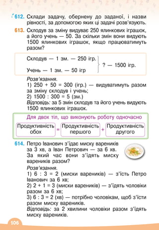 106
612.
	
Склади задачу, обернену до заданої, і назви
рівності, за допомогою яких ці задачі розв’язують.
613.
	
Склодув за зміну видуває 250 ялинкових іграшок,
а його учень
 
— 50. За скільки змін вони видують
1500 ялинкових іграшок, якщо працюватимуть
разом?
	 Склодув
 
— 1 зм.
 
— 250 ігр.
   
?
 
— 1500 ігр.
	 Учень
 
— 1 зм.
 
— 50 ігр
	 Розв’язання.
	 1) 250 + 50 = 300 (ігр.) 
— видуватимуть разом
за зміну склодув і учень;
	 2) 1500 : 300 = 5 (зм.)
	 Відповідь: за 5 змін склодув та його учень видують
1500 ялинкових іграшок.
	 Для двох тіл, що виконують роботу одночасно
+
=
Продуктивність	
другого
Продуктивність	
першого
Продуктивність	
обох
614.
	
Петро Іванович з’їдає миску вареників
за 3 хв, а Іван Петрович
 
— за 6 хв.
	 За який час вони з’їдять миску
вареників разом?
	 Розв’язання.
	 1) 6 : 3 = 2 (миски вареників)
 
— з’їсть Петро
Іванович за 6 хв;
	 2) 2 + 1 = 3 (миски вареників)
 
— з’їдять чоловіки
разом за 6 хв;
	 3) 6 : 3 = 2 (хв) — потрібно чоловікам, щоб з’їсти
разом миску вареників.
	 Відповідь: за 2 хвилини чоловіки разом з’їдять
миску вареників.
 
