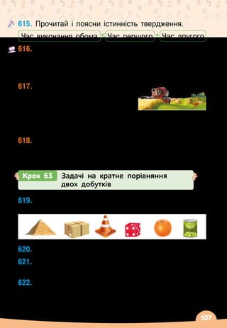 107
615.
	
Прочитай і поясни істинність твердження.
+

Час виконання обома Час другого
Час першого
616.
	
Одна машина за 3 хв виготовляє 75 упаковок для
мила, а друга за 2 хв
 
— 440 упаковок. Скільки
упаковок для мила виготовлять ці машини за
5
 
хв, якщо працюватимуть одночасно?
617.
	
За 1 день 2 комбайни
збирають ячмінь із площі
144 га, а 2 комбайни з
бункерами
 
— із площі
176
 
га. З якої площі зберуть ячмінь ці 4 комбайни	
за 2 дні, якщо працюватимуть одночасно?
618.
	
Перша пекарня випікає щодня 750 кг хліба,	
а друга
 
— 170 кг. Скільки кілограмів хліба випечуть
ці пекарні разом за тиждень?
Крок 63 Задачі на кратне порівняння
двох добутків
619.
	
На які геометричні фігури схожі зображені
об’єкти?
620.
	
У
 
скільки разів 170 · 4 · 6 більше, ніж 170 · 6?
621.
	
У
 
скільки разів маса 40 тістечок по 100 г менша
від маси 80 тістечок по 200 г?
622.
	
Для виготовлення 1 т скла потрібно 400 кг соди,
700 кг піску та вапно. У
 
скільки разів менше
потрібно соди для виготовлення 7 т скла, ніж
піску для 8 т скла?
 