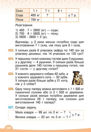 108
Скло 1 т 7 т 8 т
Сода 400 кг ? у ? р.
Пісок 700 кг ?
	 Розв’язання.
	 1) 400 · 7 = 2800 (кг)
 
— соди;
	 2) 700 · 8 = 5600 (кг)
 
— піску;
	 3) 5600 : 2800 = 2 (р).
	 Відповідь: у 2 рази менше потрібно соди для
виготовлення 7 т скла, ніж піску для 8 т скла.
623.
	
У
 
скільки разів 6 упаковок зефіру по 140 грн за
упаковку дешевші, ніж 14 упаковок по 120 грн?
624.
	
У
 
першому готелі кожному гостеві дали 3 рушники,
а у другому
 
— 4 рушники. У
 
скільки разів більше
рушників дали 140 гостям у першому готелі, ніж
21 гостю
 
— у другому готелі?
625.
	
У
 
кожного здорового собаки 42 зуби, а
у кожного здорового кота
 
— 30
 
зубів.
У
 
скільки разів більше зубів у 21 кота,
ніж у 5 собак?
626.
	
Одну тонну паперу можна виготовити з 1 т 300
 
кг
пшеничної соломи або із 3 т 500 кг деревини.
У
 
скільки разів менше потрібно деревини для
виготовлення 26 т паперу, ніж соломи для
виготовлення 140 т паперу?
627.
	
Склади задачу.
	 Мала ковдра
 
— 99 шт.
 
по 2 кг — ?
	 		 	 	 	 	 	 	
      
у ? р.
	 Велика ковдра
 
— 22 шт.
 
по 3 кг — ?
 