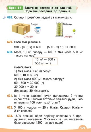 109
628.
	
Склади і розв’яжи задачі за малюнками.
629.
	
Розв’яжи рівняння.
100 · (30 : х) = 600
     
(500 · х) : 10 = 3000
630.
	
Маса 10 м2
паперу
 
— 600 г. Яка маса 500 м2
такого паперу?
10 м2
 
— 600 г
500 м2
 
— ?
	
Розв’язання.
	 1) Яка маса 1 м2
паперу?
	 600 : 10 = 60 (г)
	 2) Яка маса 500 м2
такого паперу?
	 60 · 500 = 30 000 (г)
	 30 000 г = 30 кг
	
Відповідь: 30 кілограмів.
631.
	
Із 4 тонн залізної руди виплавили 2 тонни
сирої сталі. Скільки потрібно залізної руди, щоб
виплавити 100 тонн такої сталі?
632.
	
У
 
100 г лосося
 
— 20 г білків. Скільки білків у
2
 
кг лосося?
633.
	
1600 пляшок води порівну завезли у 8 про
­
дуктових магазинів. У
 
скільки із цих магазинів
було завезено 1200 пляшок води?
Крок 64 Задачі на зведення до одиниці.
Подвійне зведення до одиниці
 