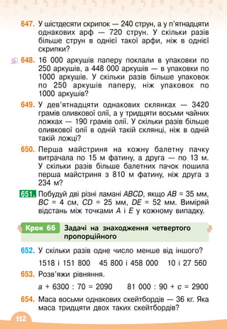 112
647.
	
У
 
шістдесяти скрипок
 
— 240 струн, а у п’ятнадцяти
однакових арф
 
— 720 струн. У
 
скільки разів
більше струн в однієї такої арфи, ніж в однієї
скрипки?
648.
	
16 000 аркушів паперу поклали в упаковки по	
250 аркушів, а 448 000 аркушів
 
— в упаковки по
1000 аркушів. У
 
скільки разів більше упаковок
по 250 аркушів паперу, ніж упаковок по	
1000 аркушів?
649.
	
У
 
дев’ятнадцяти однакових склянках
 
— 3420
грамів оливкової олії, а у тридцяти восьми чайних
ложках
 
— 190 грамів олії. У
 
скільки разів більше
оливкової олії в одній такій склянці, ніж в одній
такій ложці?
650.
	
Перша майстриня на кожну балетну пачку
витрачала по 15 м фатину, а друга
 
— по 13 м.
У
 
скільки разів більше балетних пачок пошила
перша майстриня з 810 м фатину, ніж друга з
234 м?
	
Побудуй дві різні ламані ABCD, якщо AB = 35 
мм,
BC = 4 см, CD = 25 мм, DE = 52 мм. Виміряй
відстань між точками А
 
і Е у кожному випадку.
651.
Крок 66 Задачі на знаходження четвертого
пропорційного
652.
	
У
 
скільки разів одне число менше від іншого?
	 1518 і 151 800
   
45 800 і 458 000
   
10 і 27 560
653.
	
Розв’яжи рівняння.
	 а + 6300 : 70 = 2090
     
81 000 : 90 + с = 2900
654.
	
Маса восьми однакових скейтбордів
 
— 36 кг. Яка
маса тридцяти двох таких скейтбордів?
 