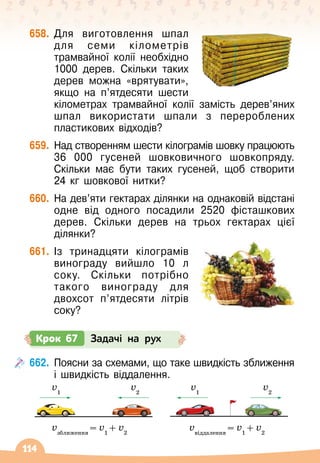 114
658.
	
Для виготовлення шпал
для семи кілометрів
трамвайної колії необхідно
1000 дерев. Скільки таких
дерев можна «врятувати»,
якщо на п’ятдесяти шести
кілометрах трамвайної колії замість дерев’яних
шпал використати шпали з перероблених
пластикових відходів?
659.
	
Над створенням шести кілограмів шовку працюють
36 000 гусеней шовковичного шовкопряду.
Скільки має бути таких гусеней, щоб створити
24 кг шовкової нитки?
660.
	
На
 
дев’яти гектарах ділянки на однаковій відстані
одне від одного посадили 2520 фісташкових
дерев. Скільки дерев на трьох гектарах цієї
ділянки?
661.
	
Із тринадцяти кілограмів
вино
­
граду вийшло 10
 
л
соку. Скільки потрібно
такого винограду для
двохсот п’ятдесяти літрів
соку?
662.
	
Поясни за схемами, що таке швидкість зближення
і швидкість віддалення.
v1
vзближення
= v1
+ v2
vвіддалення
= v1
+ v2
v2
v1
v2
Крок 67 Задачі на рух
 