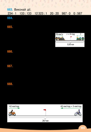 115
663.
	
Виконай дії.
234 ∙ 1
   
133 : 133
   
12 323 : 1
   
20 ∙ 20
   
987 ∙ 0
   
0 : 567
664.
	
Назви істинні нерівності.
4  48 : 12
    
125 ∙ 2  300
    
175 – 29  145
    
200 : 2  10
665.
	
Відстань між двома містами 528 км. Із них
одночасно назустріч один одному виїхали два
потяги і зустрілися через
4 год. Швидкість одного
потяга
 
— 78 км/год. З якою
швидкістю рухався другий
потяг?
666.
	
Із двох міст назустріч одне одному одночасно
виїхали два автомобілі і зустрілися через 3
години. Яка відстань між містами, якщо автомобілі
рухалися зі швидкостями 56 км/год і 62 км/год?
667.
	
З двох міст, відстань між якими 246 кілометрів,
одночасно назустріч один одному виїхали два
автомобілі і зустрілися через 2 години. Один
автомобіль рухався зі швидкістю 57 км/год.	
З якою швидкістю рухався другий автомобіль?
668.
	
З двох селищ одночасно назустріч один одному
виїхали два мотоциклісти. Один із них рухався зі
швидкістю 42 км/год, а швидкість другого
 
— на
5 км/год більша, ніж швидкість першого. Через
скільки годин вони зустрінуться, якщо відстань
між селищами 267 км?
42 км/год 42 км/год + 5 км/год
267км
78 км/ч t = 4 год
528 км
?
 