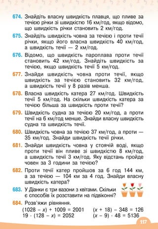 117
674.
	
Знайдіть власну швидкість плавця, що пливе за
течією річки зі швидкістю 16 км/год, якщо відомо,
що швидкість річки становить 2 км/год.
675.
	
Знайдіть швидкість човна за течією і проти течії
річки, якщо його власна швидкість 40 км/год,
а
 
швидкість течії — 2 км/год.
676.
	
Відомо, що швидкість пароплава проти течії
становить 42 км/год. Знайдіть швидкість за
течією, якщо швидкість течії 5 км/год.
677.
	
Знайди швидкість човна проти течії, якщо
швидкість за течією становить 32 км/год,
а
 
швидкість течії у 8 разів менша.
678.
	
Власна швидкість катера 27 км/год. Швидкість
течії 5 км/год. На
 
скільки швидкість катера за
течією більша за швидкість проти течії?
679.
	
Швидкість судна за течією 20 км/год, а проти
течії на 6 км/год менше. Знайди власну швидкість
судна та швидкість течії.
680.
	
Швидкість човна за течією 37 км/год, а проти
 
—
35 км/год. Знайди швидкість течії річки.
681.
	
Знайди швидкість човна у стоячій воді, якщо
проти течії він пливе зі швидкістю 8 км/год,	
а швидкість течії 3 км/год. Яку відстань пройде
човен за 3 години за течією?
682.
	
Проти течії катер пройшов за 6 год 144 км,	
а за течією
 
— 104 км за 4 год. Знайди власну
швидкість катера?
683.
	
У
 
Діанки є три вазони з квітами. Скільки
є способів їх розставити на підвіконні?
684.
	
Розв’яжи рівняння.
	 (1028 – х) + 1009 = 2001	 (х + 18) – 348 = 126
	 19
 ∙ 
(128 – х) = 2052	 (х – 9)
 ∙ 
48 = 5136
 