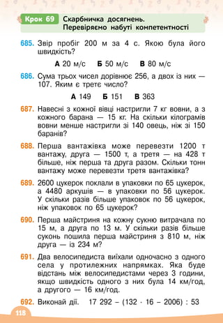 118
685.
	
Звір пробіг 200 м за 4 с. Якою була його
швидкість?
А 20 м/с
    
Б 50 м/с
    
В 80 м/с
686.
	
Сума трьох чисел дорівнює 256, а двох із них
 
—
107. Яким є третє число?
А 149
    
Б 151
    
В 363
687.
	
Навесні з кожної вівці настригли 7 кг вовни, а з
кожного барана
 
— 15 кг. На
 
скільки кілограмів
вовни менше настригли зі 140 овець, ніж зі 150
баранів?
688.
	
Перша вантажівка може перевезти 1200 т
вантажу, друга
 
— 1500 т, а третя 
— на 428 т
більше, ніж перша та друга разом. Скільки тонн
вантажу може перевезти третя вантажівка?
689.
	
2600 цукерок поклали в упаковки по 65 цукерок,
а 4480 аркушів
 
— в упаковки по 56 цукерок.
У
 
скільки разів більше упаковок по 56 цукерок,
ніж упаковок по 65 цукерок?
690.
	
Перша майстриня на кожну сукню витрачала по
15 м, а друга по 13 м. У
 
скільки разів більше
суконь пошила перша майстриня з 810 м, ніж
друга
 
— із 234 м?
691.
	
Два велосипедиста виїхали одночасно з одного
села у протилежних напрямках. Яка буде
відстань між велосипедистами через 3 години,
якщо швидкість одного з них була 14 км/год,	
а другого
 
— 16 км/год.
692.
	
Виконай дії.
   
17 292
 
– (132 · 16
 
– 2006) : 53
Крок 69 Скарбничка досягнень.
Перевіряємо набуті компетентності
 