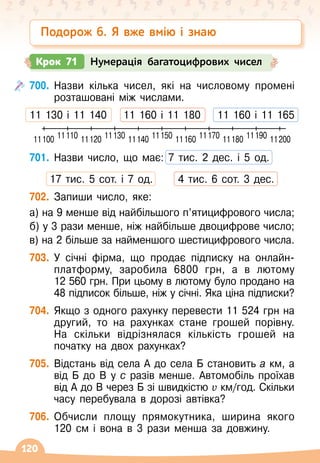 120
700.
	
Назви кілька чисел, які на числовому промені
розташовані між числами.
11 130 і 11 140
    
11 160 і 11 180
    
11 160 і 11 165
701.
	
Назви число, що має: 7 тис. 2 дес. і 5 од.
17 тис. 5 сот. і 7 од.
      
4 тис. 6 сот. 3 дес.
702.
	
Запиши число, яке:
а) на 9 менше від найбільшого п’ятицифрового числа;
б) у 3 рази менше, ніж найбільше двоцифрове число;
в) на 2 більше за найменшого шестицифрового числа.
703.
	
У січні фірма, що продає підписку на онлайн-
платформу, заробила 6800 грн, а в лютому
12
 
560
 
грн. При цьому в лютому було продано на
48 підписок більше, ніж у січні. Яка ціна підписки?
704.
	
Якщо з одного рахунку перевести 11 524 грн на
другий, то на рахунках стане грошей порівну.
На
 
скільки відрізнялася кількість грошей на
початку на двох рахунках?
705.
	
Відстань від села А
 
до села Б становить а км, а
від Б до В
 
у с разів менше. Автомобіль проїхав
від А
 
до В
 
через Б зі швидкістю v км/год. Скільки
часу перебувала в дорозі автівка?
706.
	
Обчисли площу прямокутника, ширина якого
120
 
см і вона в 3 рази менша за довжину.
Подорож 6. Я вже вмію і знаю
Крок 71 Нумерація багатоцифрових чисел
11100 11110 11120 11130 11140 11150 11160 11170 11180 11190 11200
 