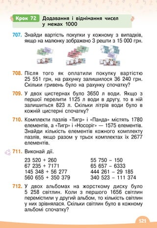 121
707.
	
Знайди вартість покупки у кожному з випадків,
якщо на малюнку зображено 3 решти з 15 000 грн.
708.
	
Після того як оплатили покупку вартістю
25
 
551
 
грн, на рахунку залишилося 36 240 грн.
Скільки гривень було на рахунку спочатку?
709.
	
У
 
двох цистернах було 3650 л води. Якщо з
першої перелити 1125 л води в другу, то в ній
залишиться 823 л. Скільки літрів води було в
кожній цистерні спочатку?
710.
	
Комплекти пазлів «Тигр» і «Панда» містять 1780
елементів, а «Тигр» і «Носоріг» — 1575 елементів.
Знайди кількість елементів кожного комплекту
пазлів, якщо разом у трьох комплектах їх 2677
елементів.
711.
	
Виконай дії.
	 23 520 + 260
	 67 235 + 7171
	 145 348 + 56 277
	 560 655 + 350 379
	 55 750 – 150
	 65 657 – 6333
	 444 261 – 29 185
	 340 523 – 111 374
712.
	
У
 
двох альбомах на жорсткому диску було
5 258 світлин. Коли з першого 1656 світлин
перемістили у другий альбом, то кількість світлин
у них зрівнялася. Скільки світлин було в кожному
альбомі спочатку?
Крок 72 Додавання і віднімання чисел
у межах 1000
 