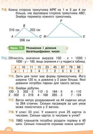 122
713.
	
Кожна сторона трикутника МРЕ на 1 м 3 дм 4 см
більша, ніж відповідна сторона трикутника АВС.
Знайди периметр кожного трикутника.
Крок 73 Множення і ділення
багатоцифрових чисел
714.
	
Обчисліть значення виразів 100 · х + 1000 і	
1000 · у – 100, якщо значення х і у подані в таблиці.
х 10 11 15 23 45 67 79 88
у 1 3 4 7 2 5 6 8
715.
	
Загін для телят має форму прямокутника. Його
ширина 120 м, а довжина у 2 рази більша. Якої
довжини потрібен паркан для такого загону.
716.
	
Знайди добутки.
120 · 3	 302 · 3	 112 · 5	 184 · 5	 4 · 110
2 · 302	 3 · 219	 4 · 168	 265 · 3	 7 · 124
717.
	
Вагон метро розрахований на 44 сидячих місця
та 264 стоячих. Скільки пасажирів за цих умов
може поміститися у 2 вагони.
718.
	
У класі 33 учні. У
 
кожного учня 25 карток із
числами. Скільки карток із числами в учнів?
719.
	
1960 планшетів потрібно роздати порівну в 40
шкіл. Скільки планшетів отримає кожна школа?
356 см
210 см 223 см
A C M
B
E
Р
 