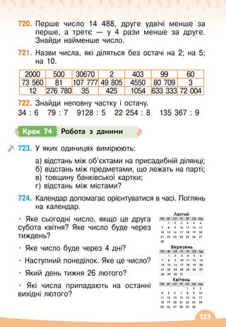 123
720.
	
Перше число 14 488, друге удвічі менше за
перше, а третє
 
— у 4 рази менше за друге.
Знайди найменше число.
721.
	
Назви числа, які діляться без остачі на 2; на 5;
на 10.
2000 500 30670 2 403 99 60
73 560 81 107 777 49 805 4550 80 709 3
12 276 780 35 425 1054 633 333 72 004
722.
	
Знайди неповну частку і остачу.
34 : 6
   
79 : 7
   
9128 : 5
   
22 254 : 8
   
135 367 : 9
Крок 74 Робота з даними
723.
	
У яких одиницях вимірюють:
	 а) відстань між об’єктами на присадибній ділянці;
	 б) відстань між предметами, що лежать на парті;
	 в) товщину банківської картки;
	 г) відстань між містами?
724.
	
Календар допомагає орієнтуватися в часі. Поглянь
на календар.
• Яке сьогодні число, якщо це друга
субота квітня? Яке число буде через
тиждень?
• Яке число буде через 4 дні?
• Наступний понеділок. Яке це число?
• Який день тижня 26 лютого?
• Які числа припадають на останні
вихідні лютого?
 
