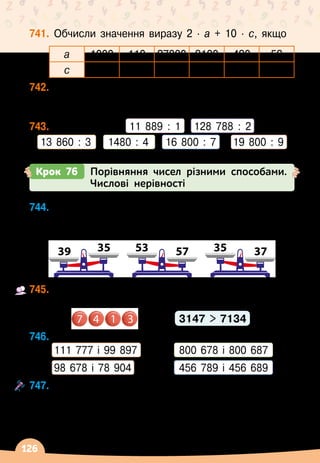 126
741.
	
Обчисли значення виразу 2
 ∙ 
а + 10
 ∙ 
с, якщо
а 1000 110 27000 3100 490 53
с 5300 410 13000 7200 610 20
742.
	
У
 
цистерні було 450 л бензину. Скільки літрів
бензину вилили, якщо залишилося в ній у 5 разів
більше, ніж взяли?
743.
	
Виконай дії.	 11 889 : 1
   
128 788
 
:
 
2
13 860
 
: 3
    
1480 : 4    
16 800 : 7
    
19 800 : 9
Крок 76 Порівняння чисел різними способами.
Числові нерівності
744.
	
Додай на кожну шальку терезів по одній цифрі
так, щоб утворилися трицифрові числа, які
змінять положення шальок.
39 57
35 53 37
35
745.
	
Складіть за зразком із чотирьох заданих цифр
чотирицифрові числа, і порівняйте їх у кожній парі.
	 		 	 	 	 	 3147  7134
746.
	
Порівняй числа.
	 111 777 і 99 897	 	 800
 
678 і 800
 
687
	 98
 
678 і 78
 
904	 	 456 789 і 456
 
689
747.
	
Назви кілька чисел, які:
	 — більші за 123 110, але менші, ніж 123 170;
	 — більші за 13 027, але менші, ніж 13 034;
	 — більші за 196 222, але менші, ніж 196 227.
7 4 1 3
 