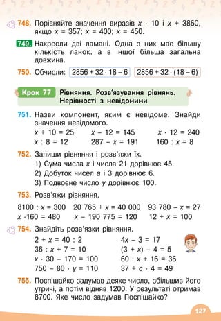127
748.
	
Порівняйте значення виразів х
 ∙ 
10 і х + 3860,	
якщо х = 357; х = 400; х = 450.
	
Накресли дві ламані. Одна з них має більшу
кількість ланок, а в іншої більша загальна
довжина.
750.
	
Обчисли:	 2856 + 32 ∙ 18 – 6
   
2856 + 32 ∙ (18 – 6)
749.
Крок 77 Рівняння. Розв’язування рівнянь.
Нерівності з невідомими
751.
	
Назви компонент, яким є невідоме. Знайди
значення невідомого.
	
х + 10 = 25
      
х – 12 = 145        
х
∙ 
12 = 240
	
х : 8 = 12
        
287 – х = 191
      
160 : х = 8
752.
	
Запиши рівняння і розв’яжи їх.
	 1) Сума числа х і числа 21 дорівнює 45.
	 2) Добуток чисел а і 3 дорівнює 6.
	 3) Подвоєне число у дорівнює 100.
753.
	
Розв’яжи рівняння.
8100 : х = 300
   
20 765 + х = 40 000
   
93 780 – х = 27
х
∙
160 = 480
     
х – 190 775 = 120
    
12 + х = 100
754.
	
Знайдіть розв’язки рівняння.
	 2 + х = 40 : 2	 	 	 4х – 3 = 17
	 36 : х + 7 = 10		 	 (3 + х) – 4 = 5
	
х
∙ 
30 – 170 = 100	 	 60 : х + 16 = 36
	 750 – 80
 ∙ 
у = 110	 	 37 + с
∙ 
4 = 49
755.
	
Поспішайко задумав деяке число, збільшив його
утричі, а потім відняв 1200. У
 
результаті отримав
8700. Яке число задумав Поспішайко?
 