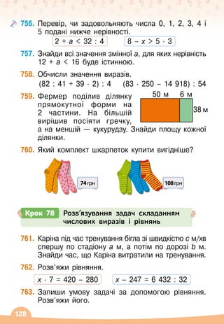 128
756.
	
Перевір, чи задовольняють числа 0, 1, 2, 3, 4 і
5 подані нижче нерівності.
2 + а  32 : 4
        
8 – х  5
 ∙ 
3
757.
	
Знайди всі значення змінної а, для яких нерівність
12 + а  16 буде істинною.
758.
	
Обчисли значення виразів.
(82 : 41 + 39 ∙ 
2) : 4
    
(83
 ∙ 
250 – 14 918) : 54
759.
	
Фермер поділив ділянку
прямокутної форми на
2 частини. На
 
більшій
вирішив посіяти гречку,
а
 
на меншій
 
— кукурудзу. Знайди площу кожної
ділянки.
760.
	
Який комплект шкарпеток купити вигідніше?
74грн 108грн
Крок 78 Розв’язування задач складанням
числових виразів і рівнянь
761.
	
Каріна під час тренування бігла зі швидкістю с м/хв	
спершу по стадіону а м, а потім по дорозі b м.
Знайди час, що Каріна витратили на тренування.
762.
	
Розв’яжи рівняння.
	 х · 7 = 420 – 280
      
х – 247 = 6 432 : 32
763.
	
Запиши умову задачі за допомогою рівняння.
Розв’яжи його.
50 м 6 м
38 м
 