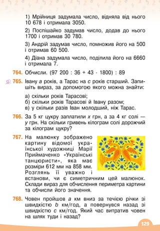 129
1) Мрійниця задумала число, відняла від нього
10 678 і отримала 3050.
2) Поспішайко задумав число, додав до нього
1700 і отримав 30
 
780.
3) Андрій задумав число, помножив його на 500
і отримав 60
 
500.
4) Діана задумала число, поділила його на 6660
і отримала 7.
764.
	
Обчисли. (97 200 : 36 + 43
 ∙ 
1800) : 89
765.
	
Івану а років, а Тарас на с років старший. Запи
­
шіть вираз, за допомогою якого можна знайти:
	 а) скільки років Тарасові;
	 б) скільки років Тарасові й Івану разом;
	 в) у скільки разів Іван молодший, ніж Тарас.
766.
	
За 5 кг цукру заплатили х грн, а за 4 кг солі
 
—
у
 
грн. На
 
скільки гривень кілограм солі дорожчий
за кілограм цукру?
767.
	
На малюнку зображено
картину відомої укра
­
їнської художниці Марії
Приймаченко «Українські
танцюристи», яка має
розміри 612 мм на 858
 
мм.	
Розглянь її уважно і
встанови, чи є симетричним цей малюнок.
  
Склади вираз для обчислення периметра картини
та обчисли його значення.
768.
	
Човен пройшов а км вниз за течією річки зі
швидкістю b км/год, а повернувся назад зі
швидкістю с км/год. Який час витратив човен
на шлях туди і назад?
 