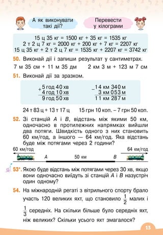 13
	
15 ц 35 кг = 1500 кг + 35 кг = 1535 кг
2 т 2 ц 7 кг = 2000 кг + 200 кг + 7 кг = 2207 кг
15 ц 35 кг + 2 т 2 ц 7 кг = 1535 кг + 2207 кг = 3742 кг
50.
	
Виконай дії і запиши результат у сантиметрах.
7 м 35 см + 11 м 35 дм
     
2 км 3 м + 123 м 7 см
51.
	
Виконай дії за зразком.
24 т 83 ц + 13 т 17 ц
    
15 грн 10 коп. – 7 грн 50 коп.
52.
	
Зі станцій А
 
і В, відстань між якими 50 км,
одночасно в протилежних напрямках вийшли
два потяги. Швидкість одного з них становить	
60 км/год, а іншого
 
— 64 км/год. Яка відстань
буде між потягами через 2 години?
А
60 км/год
50 км
64 км/год
В
53*.
	
Якою буде відстань між потягами через 30 хв, якщо
вони одночасно виїдуть зі станцій А
 
і В
 
назустріч
один одному?
54.
	
На
 
міжнародній регаті з вітрильного спорту брало
участь 120 великих яхт, що становило 1
2
малих і	
	
1
3
середніх. На
 
скільки більше було середніх яхт,	
	
ніж великих? Скільки усього яхт змагалося?
А
 
як виконувати	
такі дії?
Перевести	
у кілограми
5 год 40 хв
+
4 год 10 хв
9 год 50 хв
14 км 340 м
-
3 км 053 м
11 км 287 м
 