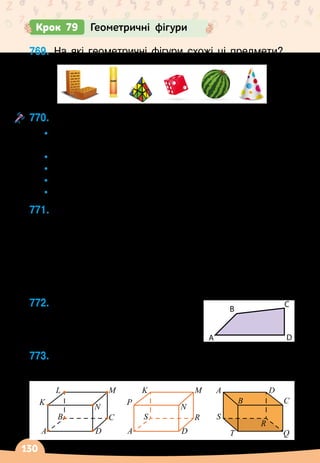 130
Крок 79 Геометричні фігури
769.
	
На які геометричні фігури схожі ці предмети?
770.
	
Яке із тверджень істинне?
•
	
Поверхня паралелепіпеда складається із
прямокутників.
•
	
Поверхня кулі складається із кругів.
•
	
Конус має одну вершину.
•
	
Циліндр має 2 основи.
•
	
Паралелепіпед має 8 вершин.
771.
	
Серед зображених фігур знайди відрізок, що має
найменшу довжину. Назви його.
Які ще фігури зображені на рисунку?
772.
	
Які кути має чотирикутник?	
Як його розбити на
2 трикутники? А
 
на 2
чотирикутники?
773.
	
Які елементи прямокутного паралелепіпеда
виділені на кожному рисунку?
K
L
B
M
C
N
D
A
P
K
S
M
R
N
D
A
B
A
C
D
S
R
T Q
A
B
C
D
A B
Y
Z K
C
F
E O
P
L
M
Q R
T X
D
S
 