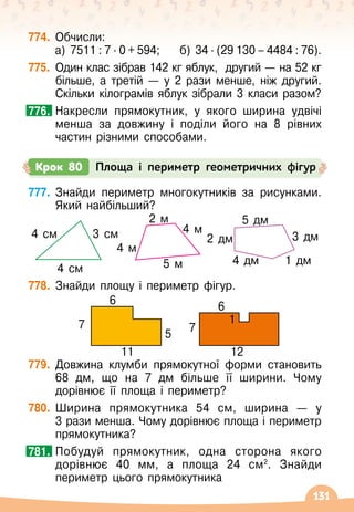 131
774.
	
Обчисли:
а) 7511 : 7 ∙ 0 + 594;
    
б) 34 ∙ (29 130 – 4484 : 76).
775.
	
Один клас зібрав 142 кг яблук,
  
другий — на 52
 
кг
більше, а третій — у 2 рази менше, ніж другий.
Скільки кілограмів яблук зібрали 3 класи разом?
	
Накресли прямокутник, у якого ширина удвічі
менша за довжину і поділи його на 8 рівних
частин різними способами.
776.
777.
	
Знайди периметр многокутників за рисунками.
Який найбільший?
778.
	
Знайди площу і периметр фігур.
779.
	
Довжина клумби прямокутної форми становить
68
 
дм, що на 7 дм більше її ширини. Чому
дорівнює її площа і периметр?
780.
	
Ширина прямокутника 54 см, ширина
 
— у
3
 
рази менша. Чому дорівнює площа і периметр
прямокутника?
	
Побудуй прямокутник, одна сторона якого
дорівнює 40 мм, а площа 24 см2
. Знайди
периметр цього прямокутника
781.
Крок 80 Площа і периметр геометричних фігур
6 6
1
11 12
7
5
7
4 см
4 см 3 см
4 м
5 м
4 м
2 м
1 дм
4 дм
5 дм
2 дм 3 дм
 