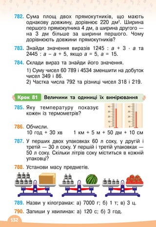 132
785.
	
Яку температуру показує
кожен із термометрів?
786.
	
Обчисли.
	 10 год + 30 хв
     
1 км + 5 м + 50 дм + 10 см
787.
	
У
 
перших двох упаковках 60 л соку, у другій і
третій
 
— 30 л соку. У
 
першій і третій упаковках
 
—
50 л соку. Скільки літрів соку міститься в кожній
упаковці?
788.
	
Установи масу предметів.
2кг
2кг
2кг
2кг
2кг
2кг
2кг 1кг
1кг
1кг
1кг
1кг
2кг
2кг 1кг
1кг
789.
	
Назви у кілограмах: а) 7000 г; б) 1 т; в) 3 ц.
790.
	
Запиши у хвилинах: а) 120 с; б) 3 год.
782.
	
Сума площ двох прямокутників, що мають
однакову довжину, дорівнює 220 дм2
. Ширина
першого прямокутника 4 дм, а ширина другого
 
—
на 3
 
дм більше за ширини першого. Чому
дорівнюють довжини прямокутників?
783.
	
Знайди значення виразів 1245 : а + 3
 ∙ 
а та	
2445 : а – а + 5, якщо а = 5, а = 15.
784.
	
Склади вираз та знайди його значення.
	 1) Суму чисел 60 789 і 4534 зменшити на добуток
чисел 349 і 86.
	 2) Частка числа 792 та різниці чисел 318 і 219.
Крок 81 Величини та одиниці їх вимірювання
0
10
20
30
40
50
60
70
80
90
100
0
10
20
30
40
50
60
70
80
90
100
0
10
20
30
40
50
60
70
80
90
100
0
10
20
30
40
50
60
70
80
90
100
0
10
20
30
40
50
60
70
80
90
100
 