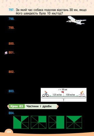 134
797.
	
За який час собака подолав відстань 30 км, якщо
його швидкість була 10 км/год?
798.
	
Яку відстань пролетить літак за
2 год зі швидкістю 900 км/год?
799.
	
Вантажівка за 8 год подолала 280 км, а легковий
автомобіль подолав цю саму відстань за 4 год.
У
 
скільки разів швидкість вантажівки менша від
швидкості легкового автомобіля?
800.
	
Машина проїхала за х год у км. Яку відстань
вона проїде за а год з тією самою швидкістю?
801.
	
З одного селища у друге одночасно виїхали
два велосипедисти зі швидкістю 15 км/год та	
24 км/год. Через 2 год один велосипедист
прибув у селище. Скільки кілометрів залишилося
проїхати другому велосипедисту?
802.
	
Два автобуси виїхали назустріч один одному
із двох різних міст, відстань між якими 300 км.
Швидкість першого становила 54 км/год. З якою
швидкістю їхав другий автобус, якщо через 2 год
після виїзду відстань між ними становила 90 км?
803.
	
Склади задачу	
за схемою.
Крок 83 Частини і дроби
804.
	
Яку частину кожного квадрата зафарбовано?
125 м/хв 150 м/хв
t = 30 хв
?
 