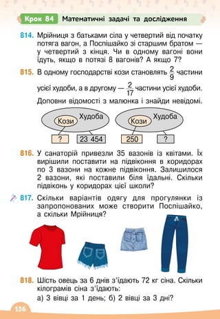 136
814.	
Мрійниця з батьками сіла у четвертий від початку
потяга вагон, а Поспішайко зі старшим братом
 
—
у четвертий з кінця. Чи в одному вагоні вони
їдуть, якщо в потязі 8 вагонів? А
 
якщо 7?
815.
	
В
 
одному господарстві кози становлять 2
9
частини	
	
усієї худоби, а в другому
 
— 2
17
частини усієї худоби.	
	
Доповни відомості з малюнка і знайди невідомі.
816.
	
У
 
санаторій привезли 35 вазонів із квітами. Їх
вирішили поставити на підвіконня в коридорах
по 3 вазони на кожне підвіконня. Залишилося
2 вазони, які поставили біля їдальні. Скільки
підвіконь у коридорах цієї школи?
817.
	
Скільки варіантів одягу для прогулянки із
запропонованих може створити Поспішайко,
а
 
скільки Мрійниця?
818.
	
Шість овець за 6 днів з’їдають 72 кг сіна. Скільки
кілограмів сіна з’їдають:
	 а) 3 вівці за 1 день; б) 2 вівці за 3 дні?
Крок 84 Математичні задачі та дослідження
Кози
Худоба
Кози
Худоба
?
23 454 250
?
 