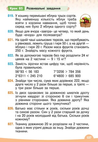 137
Крок 85 Розвивальні завдання
819.
	
У кошику перемішані яблука трьох сортів.
Яку найменшу кількість яблук треба
взяти з корзини навмання, щоб точно
серед них було 2 яблука одного сорту?
820.
	
Якщо для вчора «завтра» це четвер, то який день
буде «вчора» для післязавтра?
821.
	
На одній чаші шалькових терезів, що перебувають
у рівновазі, лежить груша і гиря 50 г, а на другій
 
—
яблуко і гиря 20 г. Разом маса фруктів становить
250 г. Знайдіть масу кожного фрукта.
822.
	
Як за допомогою терезів без гир розділити 24
 
кг
цвяхів на 2 частини
 
— 9 і 15 кг?
823.
	
Замість зірочки встав цифру так, щоб нерівність
була правильною.
	 56*93  56 183	 	 7*3256  784 356
	 2*6311  245 210	 	 6*4800  685 900
824.
	
Знайди три числа, сума яких дорівнює 222, якщо
друге число у 2 рази більше за перше, а третє 
—
у три рази більше за перше.
825.
	
Із двох однакових за довжиною шматків дроту
зігнули квадрат зі стороною 6 см і трикутник
з рівними сторонами. Яка довжина дроту? Яка
довжина сторони цього трикутника?
826.
	
Батько має стільки ж років, скільки років дочці
та синові разом. Син у 2 рази старший за дочку
і на 20 років молодший від батька. Скільки років
кожному?
827.
	
Тканину довжиною 20 м розрізали на 2 частини,
одна з яких утричі довша за іншу. Знайди довжини
тканини.
 