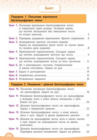 140
Подорож 1. Письмове віднімання
багатоцифрових чисел
Крок 1.
 
Письмове віднімання багатоцифрових чисел
із переходом через розряд. Складені задачі,
що містять збільшення або зменшення числа
на кілька одиниць
. . . . . . . . . . . . . . . . . . . . . . . . . . . . . . . . . . . . . . . . . . . . . . .
5
Крок 2.
 
Перевірка додавання відніманням. Кратне порівняння
. . .
6
Крок 3.
 
Знаходження значень числових виразів.
Задачі на знаходження трьох чисел за сумою трьох
та сумами двох доданків
. . . . . . . . . . . . . . . . . . . . . . . . . . . . . . . . . . . . . . 
8
Крок 4.
 
Прямокутний паралелепіпед. Складені задачі,
що містять знаходження частини від числа
. . . . . . . . . . . . . .
9
Крок 5.
 
Прямокутний паралелепіпед. Складені задачі,
що містять знаходження числа за його частиною
. . . . .
11
Крок 6.
 
Дії з іменованими числами. Ознайомлення
із двома способами. Задачі на рух
. . . . . . . . . . . . . . . . . . . . . . . .
12
Крок 7.
 
Задачі й дослідження
. . . . . . . . . . . . . . . . . . . . . . . . . . . . . . . . . . . . . . . . . .
14
Крок 8.
 
Скарбничка досягнень
. . . . . . . . . . . . . . . . . . . . . . . . . . . . . . . . . . . . . . . . .
15
Крок 9.
 
Розвивальні завдання
. . . . . . . . . . . . . . . . . . . . . . . . . . . . . . . . . . . . . . . . . .
16
Подорож 2. Множення і ділення багатоцифрових чисел
Крок 10.
 
Письмове множення багатоцифрових чисел
на одноцифрові. Задачі на рух
. . . . . . . . . . . . . . . . . . . . . . . . . . . . .
19
Крок 11.
 
Множення багатоцифрового числа на одноцифрове
у випадку, коли у кінці запису множника є нулі.
Задачі на рух
. . . . . . . . . . . . . . . . . . . . . . . . . . . . . . . . . . . . . . . . . . . . . . . . . . . 
20
Крок 12.
 
Ділення багатоцифрових чисел на одноцифрові.
Задачі з буквеними даними
. . . . . . . . . . . . . . . . . . . . . . . . . . . . . . . . .
22
Крок 13.
 
Ділення багатоцифрових чисел, у кінці запису
яких є нулі. Задачі із двома буквеними даними
. . . . . . . .
23
Крок 14.
 
Ділення на одноцифрове число, коли в записі частки
є нулі. Задачі на знаходження числа за двома
різницями
. . . . . . . . . . . . . . . . . . . . . . . . . . . . . . . . . . . . . . . . . . . . . . . . . . . . . . . .
25
Крок 15.
 
Ділення багатоцифрових чисел на одноцифрові.
Перевірка ділення множенням. Задачі на роботу
. . . . . . 
26
Зміст
 
