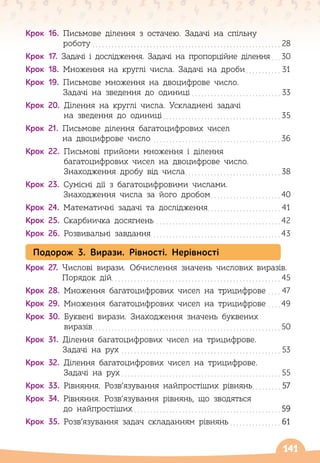 141
Крок 16.
 
Письмове ділення з остачею. Задачі на спільну
роботу
. . . . . . . . . . . . . . . . . . . . . . . . . . . . . . . . . . . . . . . . . . . . . . . . . . . . . . . . . . . .
28
Крок 17. 
Задачі і дослідження. Задачі на пропорційне ділення
. . . 
30
Крок 18.
 
Множення на круглі числа. Задачі на дроби
. . . . . . . . . . . .
31
Крок 19.
 
Письмове множення на двоцифрове число.
Задачі на зведення до одиниці
. . . . . . . . . . . . . . . . . . . . . . . . . . . . .
33
Крок 20.
 
Ділення на круглі числа. Ускладнені задачі
на зведення до одиниці
. . . . . . . . . . . . . . . . . . . . . . . . . . . . . . . . . . . . . .
35
Крок 21.
 
Письмове ділення багатоцифрових чисел
на двоцифрове число
. . . . . . . . . . . . . . . . . . . . . . . . . . . . . . . . . . . . . . . . 
36
Крок 22.
 
Письмові прийоми множення і ділення
багатоцифрових чисел на двоцифрове число.
Знаходження дробу від числа
. . . . . . . . . . . . . . . . . . . . . . . . . . . . . . .
38
Крок 23.
 
Сумісні дії з багатоцифровими числами.
Знаходження числа за його дробом
. . . . . . . . . . . . . . . . . . . . . . 
40
Крок 24.
 
Математичні задачі та дослідження. . . . . . . . . . . . . . . . . . . . . . . .
41
Крок 25.
 
Скарбничка досягнень
. . . . . . . . . . . . . . . . . . . . . . . . . . . . . . . . . . . . . . . 
42
Крок 26.
 
Розвивальні завдання
. . . . . . . . . . . . . . . . . . . . . . . . . . . . . . . . . . . . . . . . 
43
Подорож 3. Вирази. Рівності. Нерівності
Крок 27.
 
Числові вирази. Обчислення значень числових виразів.
Порядок дій
. . . . . . . . . . . . . . . . . . . . . . . . . . . . . . . . . . . . . . . . . . . . . . . . . . . . . .
45
Крок 28.
 
Множення багатоцифрових чисел на трицифрове
. . . . .
47
Крок 29.
 
Множення багатоцифрових чисел на трицифрове
. . . . 
49
Крок 30.
 
Буквені вирази. Знаходження значень буквених
виразів
. . . . . . . . . . . . . . . . . . . . . . . . . . . . . . . . . . . . . . . . . . . . . . . . . . . . . . . . . . . 
50
Крок 31.
 
Ділення багатоцифрових чисел на трицифрове.
Задачі на рух
. . . . . . . . . . . . . . . . . . . . . . . . . . . . . . . . . . . . . . . . . . . . . . . . . . .
53
Крок 32.
 
Ділення багатоцифрових чисел на трицифрове.
Задачі на рух
. . . . . . . . . . . . . . . . . . . . . . . . . . . . . . . . . . . . . . . . . . . . . . . . . . .
55
Крок 33.
 
Рівняння. Розв’язування найпростіших рівнянь
. . . . . . . . . .
57
Крок 34.
 
Рівняння. Розв’язування рівнянь, що зводяться
до найпростіших
. . . . . . . . . . . . . . . . . . . . . . . . . . . . . . . . . . . . . . . . . . . . . . 
59
Крок 35.
 
Розв’язування задач складанням рівнянь
. . . . . . . . . . . . . . . . .
61
 