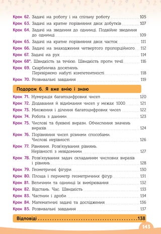 143
Крок 62.
 
Задачі на роботу і на спільну роботу
. . . . . . . . . . . . . . . . . . 
105
Крок 63.
 
Задачі на кратне порівняння двох добутків
. . . . . . . . . . . 
107
Крок 64. 
Задачі на зведення до одиниці. Подвійне зведення
до одиниці
. . . . . . . . . . . . . . . . . . . . . . . . . . . . . . . . . . . . . . . . . . . . . . . . . . . . . 
109
Крок 65.
 
Задачі на кратне порівняння двох часток
. . . . . . . . . . . . . . .
111
Крок 66.
 
Задачі на знаходження четвертого пропорційного
. . . .
112
Крок 67.
 
Задачі на рух
. . . . . . . . . . . . . . . . . . . . . . . . . . . . . . . . . . . . . . . . . . . . . . . . . . .
114
Крок 68*.
 
Швидкість за течією. Швидкість проти течії
. . . . . . . . . . .
116
Крок 69.
 
Скарбничка досягнень.
Перевіряємо набуті компетентності
. . . . . . . . . . . . . . . . . . . . . . .
118
Крок 70.
 
Розвивальні завдання
. . . . . . . . . . . . . . . . . . . . . . . . . . . . . . . . . . . . . . . .
119
Подорож 6. Я вже вмію і знаю
Крок 71.
 
Нумерація багатоцифрових чисел
. . . . . . . . . . . . . . . . . . . . . . . . 
120
Крок 72.
 
Додавання й віднімання чисел у межах 1000
. . . . . . . . . 
121
Крок 73.
 
Множення і ділення багатоцифрових чисел
. . . . . . . . . . . 
122
Крок 74.
 
Робота з даними
. . . . . . . . . . . . . . . . . . . . . . . . . . . . . . . . . . . . . . . . . . . . . 
123
Крок 75.
 
Числові та буквені вирази. Обчислення значень
виразів
. . . . . . . . . . . . . . . . . . . . . . . . . . . . . . . . . . . . . . . . . . . . . . . . . . . . . . . . . . 
124
Крок 76.
 
Порівняння чисел різними способами.
Числові нерівності
. . . . . . . . . . . . . . . . . . . . . . . . . . . . . . . . . . . . . . . . . . . 
126
Крок 77.
 
Рівняння. Розв’язування рівнянь.
Нерівності з невідомими
. . . . . . . . . . . . . . . . . . . . . . . . . . . . . . . . . . . . 
127
Крок 78.
 
Розв’язування задач складанням числових виразів
і рівнянь
. . . . . . . . . . . . . . . . . . . . . . . . . . . . . . . . . . . . . . . . . . . . . . . . . . . . . . . . 
128
Крок 79.
 
Геометричні фігури
. . . . . . . . . . . . . . . . . . . . . . . . . . . . . . . . . . . . . . . . . . 
130
Крок 80.
 
Площа і периметр геометричних фігур
. . . . . . . . . . . . . . . . . 
131
Крок 81.
 
Величини та одиниці їх вимірювання
. . . . . . . . . . . . . . . . . . . 
132
Крок 82.
 
Відстань. Час. Швидкість
. . . . . . . . . . . . . . . . . . . . . . . . . . . . . . . . . . . 
133
Крок 83.
 
Частини і дроби
. . . . . . . . . . . . . . . . . . . . . . . . . . . . . . . . . . . . . . . . . . . . . 
134
Крок 84.
 
Математичні задачі та дослідження. . . . . . . . . . . . . . . . . . . . . .136
Крок 85.
 
Розвивальні завдання
. . . . . . . . . . . . . . . . . . . . . . . . . . . . . . . . . . . . . . . 
137
Відповіді
. . . . . . . . . . . . . . . . . . . . . . . . . . . . . . . . . . . . . . . . . . 
138
 