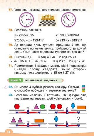 16
67.
	
Установи, скільки часу тривало шахове змагання.
68.
	
Розв’яжи рівняння.
	
х – 2755 = 395	 х + 9305 = 30 944
	 275 503 – х = 123 417	 57 213 + х = 619 911
69.
	
За перший день туристи пройшли 7 км, що
становило половину шляху, пройденого за другий
день. Який шлях подолали туристи за два дні?
70.
	
Виконай дії.	 3 год 40 хв + 2 год 25 хв
7 км 305 м + 9 км 35 м
     
3 ц 2 кг + 23 ц 17 кг
71.
	
Прямокутник і квадрат мають рівні периметри.
Знайди площу квадрата, якщо сторони
прямокутника дорівнюють 15 см і 27 см.
72.
	
Ви маєте 4 кубики різного кольору. Скільки
є способів побудувати вертикальну вежу?
73.
	
Розглянь малюнки і встанови, які фігури слід
поставити на терези, щоб урівноважити ромб.
Крок 9 Розвивальні завдання
3
6
12
9
10 2
4
11 1
5
7
8
3
6
12
9
10 2
4
11 1
5
7
8
?
 