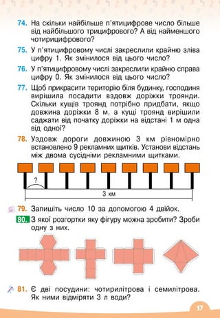 17
74.	
На скільки найбільше п’ятицифрове число більше
від найбільшого трицифрового? А
 
від найменшого
чотирицифрового?
75.
	
У п’ятицифровому числі закреслили крайню зліва
цифру 1. Як змінилося від цього число?
76.
	
У п’ятицифровому числі закреслили крайню справа
цифру 0. Як змінилося від цього число?
77.
	
Щоб прикрасити територію біля будинку, господиня
вирішила посадити вздовж доріжки троянди.
Скільки кущів троянд потрібно придбати, якщо
довжина доріжки 8 м, а кущі троянд вирішили
саджати від початку доріжки на відстані 1 м одна
від одної?
78.
	
Уздовж дороги довжиною 3 км рівномірно
встановлено 9 рекламних щитків. Установи відстань
між двома сусідніми рекламними щитками.
79.
	
Запишіть число 10 за допомогою 4 двійок.
	 З якої розгортки яку фігуру можна зробити? Зроби
одну з них.
81.
	
Є дві посудини: чотирилітрова і семилітрова.	
Як ними відміряти 3 л води?
80.
3 км
?
 