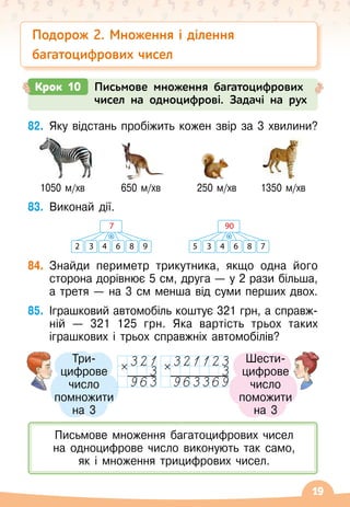 19
82.
	
Яку відстань пробіжить кожен звір за 3 хвилини?
   
1050 м/хв
         
650 м/хв
         
250 м/хв
      
1350 м/хв
83.
	
Виконай дії.
84.
	
Знайди периметр трикутника, якщо одна його
сторона дорівнює 5 см, друга — у 2 рази більша,
а третя
 
— на 3 см менша від суми перших двох.
85.
	
Іграшковий автомобіль коштує 321 грн, а справж-	
ній
 
— 321
 
125 грн. Яка вартість трьох таких
іграшкових і трьох справжніх автомобілів?
Крок 10 Письмове множення багатоцифрових
чисел на одноцифрові. Задачі на рух
Подорож 2. Множення і ділення
багатоцифрових чисел
2 3 4 6 8 9
7
·
5 3 4 6 8 7
90
·
Письмове множення багатоцифрових чисел 	
на одноцифрове число виконують так само, 	
як і множення трицифрових чисел.
Три-	
цифрове
число
помножити	
на 3
Шести-
цифрове 	
число
поможити	
на 3
 