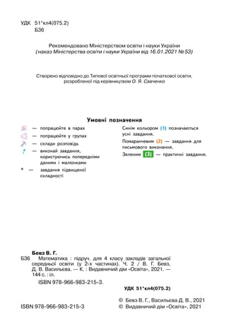 —
	
попрацюйте в парах
		
—
	
попрацюйте у групах
		
—
	
склади розповідь
  		 —
	
виконай завдання,
користуючись попередніми
даними і
 
малюнками
*
	
—
	
завдання підвищеної
		
складності
Синім кольором (1) позначаються
усні завдання.
Помаранчевим (2) — завдання для
письмового виконання.
Зеленим (3) — практичні завдання.
Умовні позначення
УДК	 51*кл4(075.2)
	 	 Б36
©	 Бевз В. Г., Васильєва Д. В., 2021
©	 Видавничий дім «Освіта», 2021
ISBN 978-966-983-215-3
	 	 Бевз В. Г.
Б36	 	 Математика : підруч. для 4 класу закладів загальної
середньої освіти (у 2-х частинах). Ч. 2 / В. Г. Бевз,
Д. В. Васильєва. — К. : Видавничий дім «Освіта», 2021. —
144 с. : іл.
	 	 	 ISBN 978-966-983-215-3.
УДК 51*кл4(075.2)
Рекомендовано Міністерством освіти і науки України
(наказ Міністерства освіти і науки України від 16.01.2021 №
 
53)
Створено відповідно до Типової освітньої програми початкової освіти, 	
розробленої під керівництвом О. Я. Савченко
 