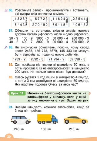 20
86.
	
Розгляньте записи, прокоментуйте і встановіть,
які цифри слід записати замість *.
1 3 2 8 7
5
6 * 4 3 5
6 7 7 2 3
4
2 7 0 * 9 2
1 1 6 2 4 3
6
6 9 * 4 5 *
2 3 5 4 4 4
3
* 0 6 * 3 2
87.
	
Обчисли та встанови, скільки знаків матиме
добуток багатоцифрового числа й одноцифрового.
20
 ∙ 
9
   
100
 ∙ 
9
   
3000
 ∙ 
3
   
50 000
 ∙ 
4
   
200 000
 ∙ 
3
40
 ∙ 
2
   
400
 ∙ 
7
   
3000 ∙ 
9
   
20 000
 ∙ 
4
   
500 000
 ∙ 
2
88.
	
Не виконуючи обчислень, поясни, чому серед
чисел 2485, 156 773, 5679, 145 433 не можуть
бути відповіді до поданих нижче добутків.
1239
 ∙ 
2
    
2392
 ∙ 
3
    
71 234 ∙ 
2
    
52 398
 ∙ 
3
89.
	
Оля пройшла пів години зі швидкістю 70 м/хв, а
потім проїхала 6 хв на електросамокаті зі швидкістю
200 м/хв. На
 
скільки шлях пішки був довшим?
90.
	
Олесь рухався 2 год пішки зі швидкістю 4 км/год,
а потім 3 год автобусом зі швидкістю 60 км/год.
Яку відстань подолав Олесь за весь час?
Крок 11 Множення багатоцифрового числа на
одноцифрове у випадку, коли у кінці
запису множника є нулі. Задачі на рух
91.
	
Знайди швидкість кожного автомобіля, якщо за	
3 год він проїхав:
    
240 км
             
150 км
              
210 км
 