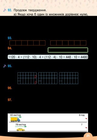 21
92.	
Продовж твердження.
а) Якщо хоча б один із множників дорівнює нулю,
то добуток…
б) Якщо один із множників збільшити утричі, то
добуток…
в) Якщо один із двох множників дорівнює одиниці,
то добуток…
93.
	
Збільш кожне число: а) у 3 рази; б) у 2 рази.
31 60 22 40 45 70 103 607 402 408 504 709
94.
	
Обчисли значення	
виразів за зразком.
1120 ∙ 4 = (112 ∙ 10) ∙ 4 = (112 ∙ 4) ∙ 10 = 448 ∙ 10 = 4480
1410 ∙ 2
  
2360 ∙ 3
  
1500 ∙ 4
  
2600 ∙ 5
  
102 000 ∙ 3
  
203 000 ∙ 4
95.
	
Розглянь записи і прокоментуй послідовність
виконання дій.
96.
	
Автобус їхав 2 год зі швидкістю 67 км/год і
3
 
год
 
— зі швидкістю 72 км/год. Яку відстань
проїхав автобус за цей час?
97.
	
Вантажівка, рухаючись зі швидкістю 65 км/год,
подолала шлях з одного міста в інше за 6 год. За
скільки часу подолає цю відстань легковий автомобіль,
якщо буде рухатися зі швидкістю 78
 
км/год?
(а ∙ b)
 ∙ 
c = (а
∙
c)
∙ 
b
65 км/год 6 год
?
78 км/год
 