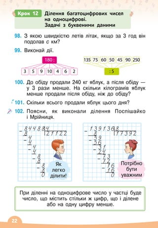 22
Крок 12 Ділення багатоцифрових чисел
на одноцифрові.
Задачі з буквеними даними
98.
	
З якою швидкістю летів літак, якщо за 3 год він
подолав с км?
99.
	
Виконай дії.
100.
	
До обіду продали 240 кг яблук, а після обіду
 
—	
у 3 рази менше. На
 
скільки кілограмів яблук
менше продали після обіду, ніж до обіду?
101.
	
Скільки всього продали яблук цього дня?
102.
	
Поясни, як виконали ділення Поспішайко	
і Мрійниця.
3 5 9 10 4 6 2
180 : 135 75 60 50 45 90 250
: 5
–
–
–
–
–
–
–
–
–
–
Потрібно	
бути	
уважним
Як	
легко	
ділити!
При діленні на одноцифрове число у частці буде
число, що містить стільки ж цифр, що і ділене
або на одну цифру менше.
 