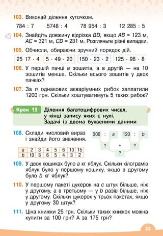 23
103.
	
Виконай ділення куточком.
784 : 7
      
5748 : 4
      
78 954 : 3
      
12 285 : 5
104.
	
Знайдіть довжину відрізка BD, якщо AB = 123 м,	
AC = 321 м, CD = 231 м. Розгляньте різні випадки.
105.
	
Обчисли, обираючи зручний порядок дій.
25 17
 ∙ 
4
   
5
 ∙ 
49 ∙ 
20
   
150
 ∙ 
23
 ∙ 
2
   
125
 ∙ 
98
 ∙ 
8
106.
	
У
 
першій пачці а зошитів, а в другій
 
— на 10
зошитів менше. Скільки всього зошитів у двох
пачках?
107.
	
За n однакових акваріумних рибок заплатили
1200 грн. Скільки коштуватимуть 5 таких рибок?
Крок 13 Ділення багатоцифрових чисел,
у кінці запису яких є нулі.
Задачі із двома буквеними даними
108.
	
Склади числовий вираз	
і знайди його значення.
а 2 3 4 5 6 10 15
b 10 8 6 5 4 3 2
109.
	
У
 
двох кошиках було а кг яблук. Скільки кілограмів
яблук було у першому кошику, якщо в другому
було b кг яблук?
110.
	
У
 
першому пакеті цукерок на с штук більше, ніж
у другому, а в третьому — у b разів більше, ніж
у другому. Скільки цукерок у трьох пакетах, якщо
у другому 30 штук?
111.
	
Ціна книжки 25 грн. Скільки таких книжок можна
купити за 100
 
грн? А
 
за 175 грн?
300
? ?
?
+
: :
а 120 b
 