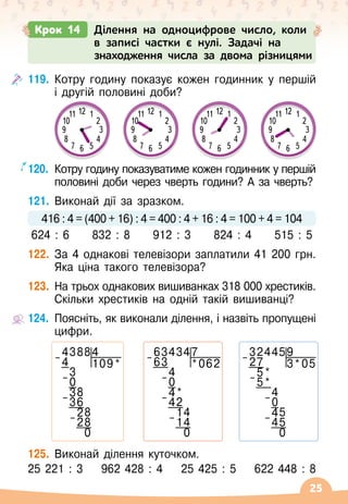 25
119.
	
Котру годину показує кожен годинник у першій
і другій половині доби?
120.
	
Котру годину показуватиме кожен годинник у першій
половині доби через чверть години? А
 
за чверть?
121.
	
Виконай дії за зразком.
416 : 4 = (400 + 16) : 4 = 400 : 4 + 16 : 4 = 100 + 4 = 104
624 : 6
     
832 : 8
     
912 : 3
     
824 : 4
     
515 : 5
122.
	
За 4 однакові телевізори заплатили 41 200 грн.
Яка ціна такого телевізора?
123.
	
На трьох однакових вишиванках 318 000 хрестиків.
Скільки хрестиків на одній такій вишиванці?
124.
	
Поясніть, як виконали ділення, і назвіть пропущені
цифри.
125.
	
Виконай ділення куточком.
25 221 : 3
    
962 428 : 4
    
25 425 : 5
    
622 448 : 8
Крок 14 Ділення на одноцифрове число, коли
в записі частки є нулі. Задачі на
знаходження числа за двома різницями
3
6
12
9
10 2
4
11 1
5
7
8
3
6
12
9
10 2
4
11 1
5
7
8
3
6
12
9
10 2
4
11 1
5
7
8
3
6
12
9
10 2
4
11 1
5
7
8
43884
– 4 109*
3
– 0
38
– 36
28
– 28
0
634347
– 63 *062
4
– 0
4*
– 42
14
– 14
0
324459
– 27 3*05
5*
– 5*
4
– 0
45
– 45
0
 