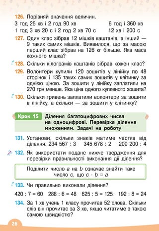 26
126.
	
Порівняй значення величин.
3 год 25 хв і 2 год 90 хв	
   
6 год і 360 хв
1 год 3 хв 20 с і 2 год 2 хв 70 с	
   
12 хв і 200 с
127.
	
Один клас зібрав 12 мішків каштанів, а інший
 
—
9 таких самих мішків. Виявилося, що за масою
перший клас зібрав на 126 кг більше. Яка маса
кожного мішка?
128.
	
Скільки кілограмів каштанів зібрав кожен клас?
129.
	
Волонтери купили 120 зошитів у лінійку по 48
сторінок і 135 таких самих зошитів у клітинку за
однією ціною. За зошити у лінійку заплатили на
270 грн менше. Яка ціна одного купленого зошита?
130.
	
Скільки гривень заплатили волонтери за зошити
в лінійку, а скільки
 
— за зошити у клітинку?
Крок 15 Ділення багатоцифрових чисел
на одноцифрові. Перевірка ділення
множенням. Задачі на роботу
Поділити число а на b
 
означає знайти таке
число с, що с
 ∙ 
b = а
131.
	
Установи, скільки знаків матиме частка від
ділення. 234 567 : 3
    
345 678 : 2
    
200 200 : 4
132.
	
Як використати подане нижче твердження для
перевірки правильності виконання дії ділення?
133.
	
Чи правильно виконали ділення?
420 : 7 = 60
   
288 : 6 = 48
   
625 : 5 = 125
   
192 : 8 = 24
134.
	
За 1 хв учень 1 класу прочитав 52 слова. Скільки
слів він прочитає за 3 хв, якщо читатиме з такою
самою швидкістю?
 