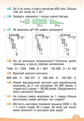 27
135.
	
За 5 хв учень 4 класу прочитав 450 слів. Скільки
слів він читав за 1 хв?
136.
	
Знайдіть периметр і площу кожної фігури.
5 м
12 м 12 м
137.
	
Як виконали дії? Які цифри пропущені?
138.
	
Які дії виконали неправильно? Спочатку зроби
прикидку, а решту перевір множенням.
7404 : 6 = 1234
   
7448 : 8 = 1931
   
123 456 : 3 = 41 152
139.
	
Виконай ділення куточком.
862 420 : 4
   
250 221 : 3
   
226 446 : 6
   
125 425 : 5
140.
	
Новий фасувальний автомат для виробництва
морозива за 2 год наповнює 34 500 ріжків, а
старий за 3 години
 
— 36
 
000
 
ріжків. Продуктивність
якого автомата більша?
141.
	
На
 
скільки ріжків морозива за 1 годину більше
виготовляє новий автомат, ніж старий?
142.
	
Місткість цистерни пожежної машини 2400 л. За
1 с насос подає 40 л води. За який час насос
може викачати із цистерни всю воду?
438488
– 4* 5*8*
38
– *2
64
– 64
*
– *
0
624547
– * * * *2*
64
– 63
15
– * *
14
– * *
0
53455
– 5 1*6*
3
– 0
34
– 30
45
– * *
*
 