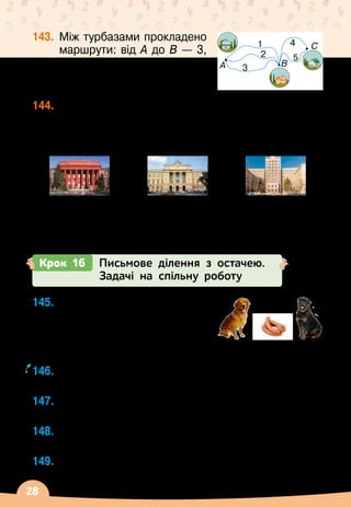 28
143.
	
Між турбазами прокладено
маршрути: від А
 
до В
 
— 3,
а від В
 
до С
 
— 2. Скількома
різними маршрутами можна
пройти від А
 
до С?
144.
	
Перші університети в Україні
 
— Київський,
Львівський і Харківський
 
— було засновано	
у 1834, 1661, 1805 роках відповідно. Скільки
років існує кожен із цих університетів?
Київський націо-	
нальний університет	
імені Тараса	
Шевченка
Львівський	
національний
університет	
імені Івана Франка
Харківський	
національний
університет	
імені В. Н. Каразіна
Крок 16 Письмове ділення з остачею.
Задачі на спільну роботу
A B
C
1
2
3
4
5
145.
	
Шість сардельок рудий
пес може з’їсти за 3 хв, а
чорний
 
— за 2
 
хв. Скільки
сардельок з’їдять ці собаки
разом за 1 хв?
146.
	
За скільки хвилин ці собаки разом з’їдять 15
сардельок?
147.
	
Чи завжди можна виконати ділення націло на 2?
А
 
на 3?
148.
	
Як поділити 1 грушу між двома подругами
порівну?
149.
	
Виконай ділення з остачею.
	 56 : 10
       
49 : 6
       
43 : 9
       
634 : 3
    
3 хв
              
2 хв
 