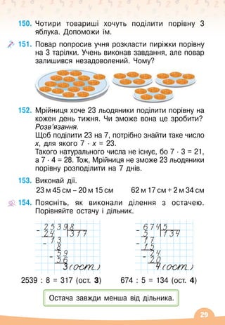 29
150.
	
Чотири товариші хочуть поділити порівну 3
яблука. Допоможи їм.
151.
	
Повар попросив учня розкласти пиріжки порівну
на 3 тарілки. Учень виконав завдання, але повар
залишився незадоволений. Чому?
152.
	
Мрійниця хоче 23 льодяники поділити порівну на
кожен день тижня. Чи зможе вона це зробити?
	 Розв’язання.
	
Щоб поділити 23 на 7, потрібно знайти таке число
х, для якого 7 · х = 23.
	 Такого натурального числа не існує, бо 7 · 3 = 21,	
а 7 · 4 = 28. Тож, Мрійниця не зможе 23 льодяники
порівну розподілити на 7 днів.
153.
	
Виконай дії.
23 м 45 см – 20 м 15 см
      
62 м 17 см + 2 м 34 см
154.
	
Поясніть, як виконали ділення з остачею.
Порівняйте остачу і дільник.
2539 : 8 = 317 (ост. 3) 674 : 5 = 134 (ост. 4)
Остача завжди менша від дільника.
–
–
–
–
–
–
 